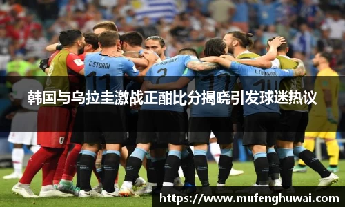 韩国与乌拉圭激战正酣比分揭晓引发球迷热议